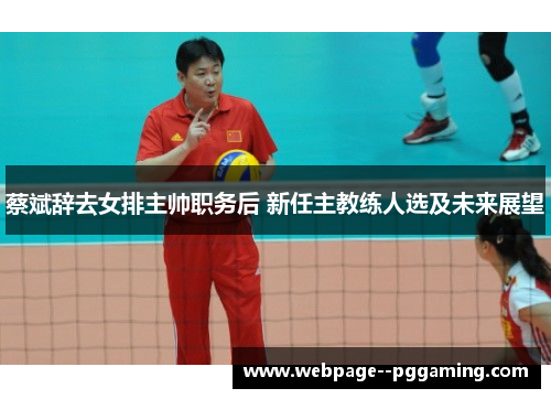 蔡斌辞去女排主帅职务后 新任主教练人选及未来展望