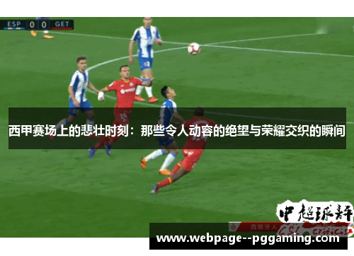 西甲赛场上的悲壮时刻：那些令人动容的绝望与荣耀交织的瞬间