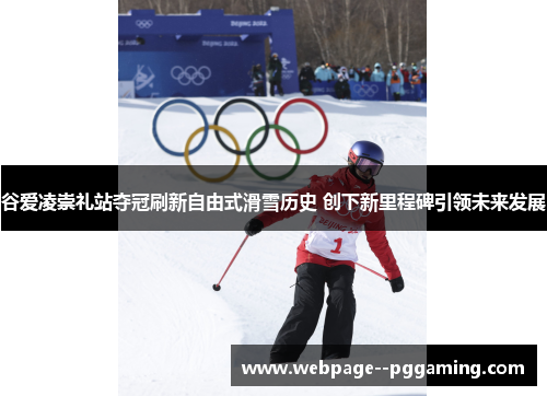谷爱凌崇礼站夺冠刷新自由式滑雪历史 创下新里程碑引领未来发展 谷爱凌崇礼站夺冠刷新自由式滑雪历史 创下新里程碑引领未来发展