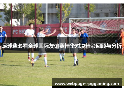 足球迷必看全球国际友谊赛精华对决精彩回顾与分析 足球迷必看全球国际友谊赛精华对决精彩回顾与分析