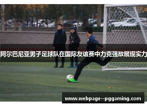 阿尔巴尼亚男子足球队在国际友谊赛中力克强敌展现实力