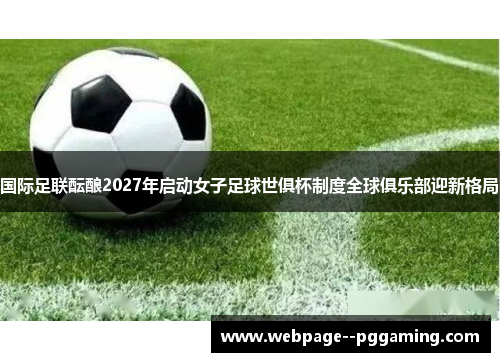 国际足联酝酿2027年启动女子足球世俱杯制度全球俱乐部迎新格局