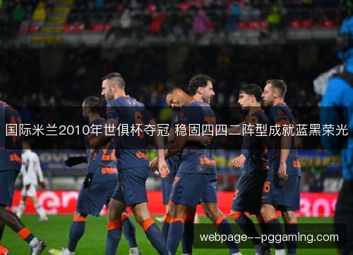 国际米兰2010年世俱杯夺冠 稳固四四二阵型成就蓝黑荣光 国际米兰2010年世俱杯夺冠 稳固四四二阵型成就蓝黑荣光